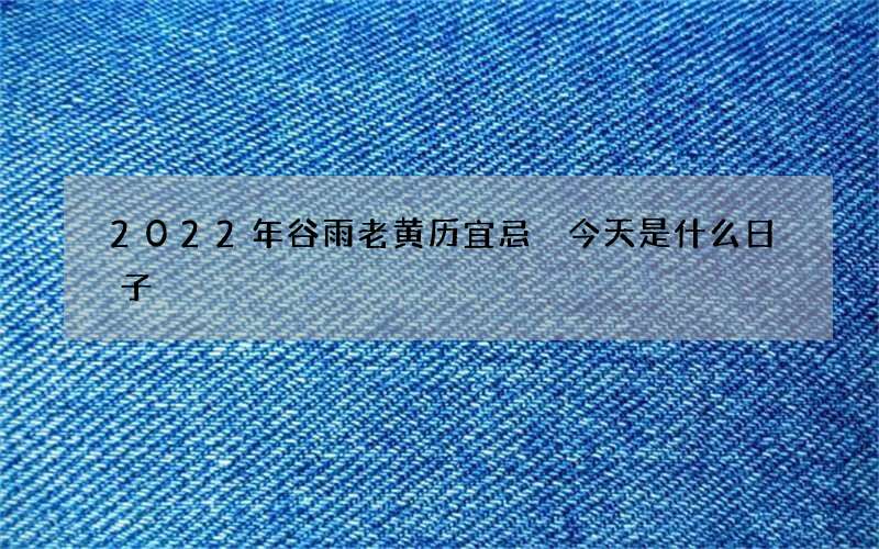 2022年谷雨老黄历宜忌 今天是什么日子